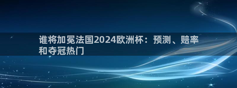 欧洲杯下单平台官网|谁将加冕法国2024欧洲杯：预测、赔率
和夺冠热门