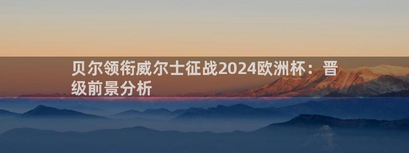 买欧洲杯的竞猜在那个app|贝尔领衔威尔士征战2024欧洲杯：晋
级前景分析